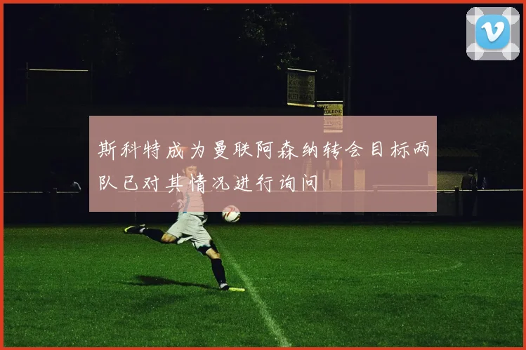 斯科特成为曼联阿森纳转会目标两队已对其情况进行询问