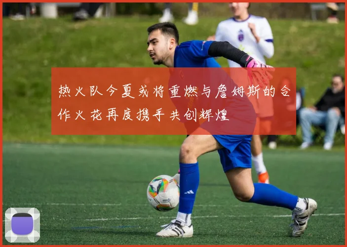热火队今夏或将重燃与詹姆斯的合作火花再度携手共创辉煌