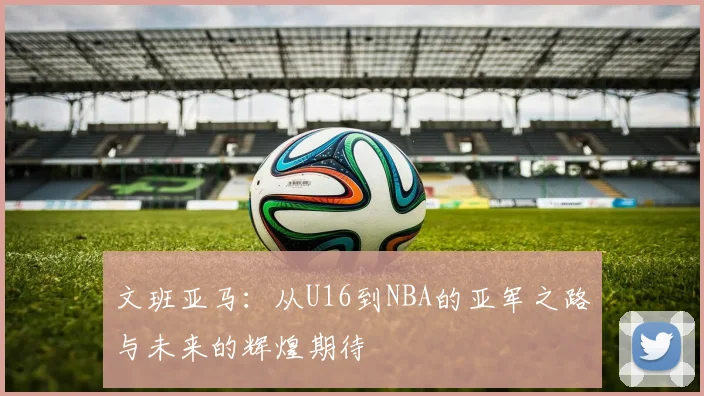 文班亚马：从U16到NBA的亚军之路与未来的辉煌期待