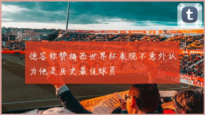 德容称赞梅西世界杯表现不意外认为他是历史最佳球员