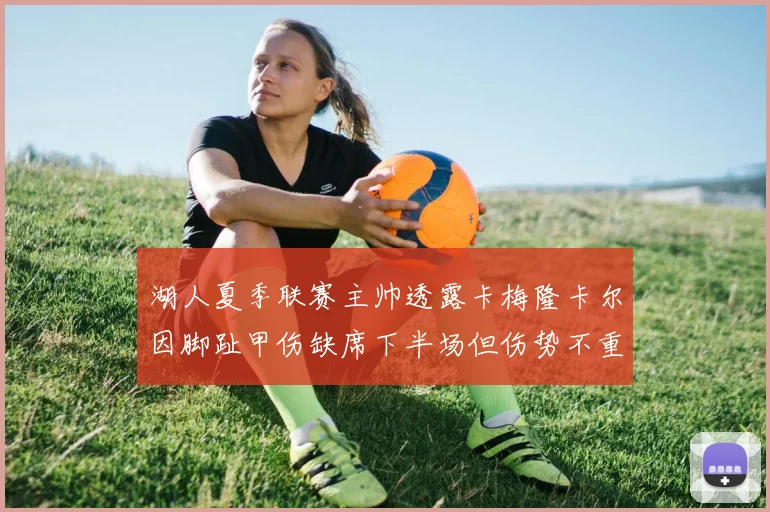 湖人夏季联赛主帅透露卡梅隆卡尔因脚趾甲伤缺席下半场但伤势不重