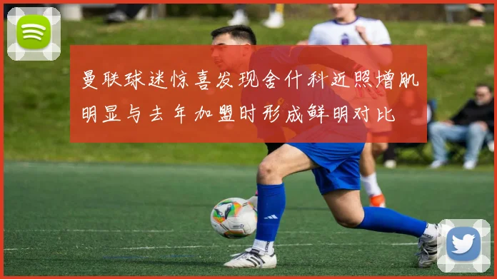 曼联球迷惊喜发现舍什科近照增肌明显与去年加盟时形成鲜明对比