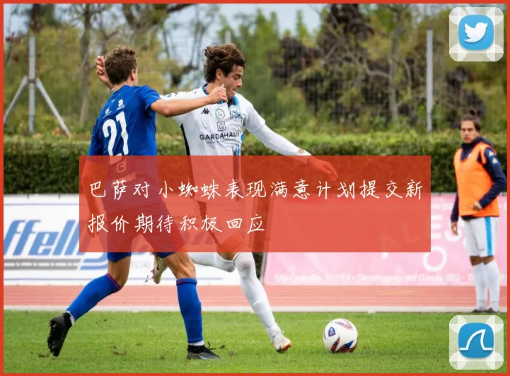 巴萨对小蜘蛛表现满意计划提交新报价期待积极回应