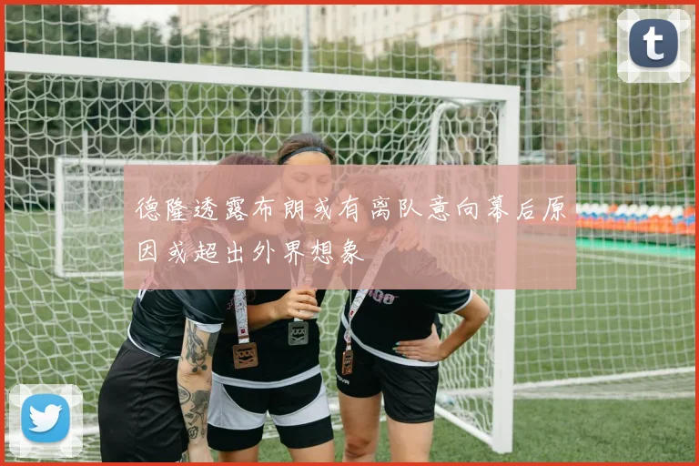 德隆透露布朗或有离队意向幕后原因或超出外界想象