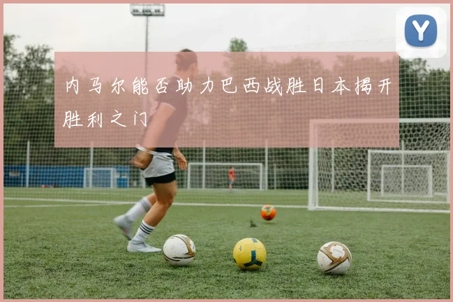 内马尔能否助力巴西战胜日本揭开胜利之门