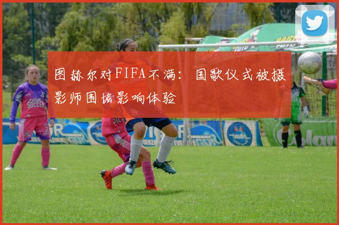 图赫尔对FIFA不满：国歌仪式被摄影师围堵影响体验