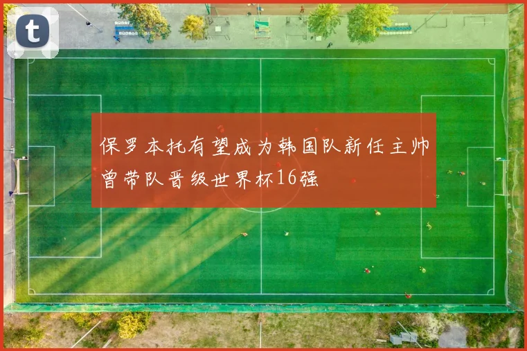 保罗本托有望成为韩国队新任主帅曾带队晋级世界杯16强