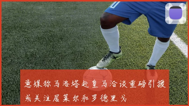 意媒称马洛塔赴皇马洽谈重磅引援或关注居莱尔和罗德里戈