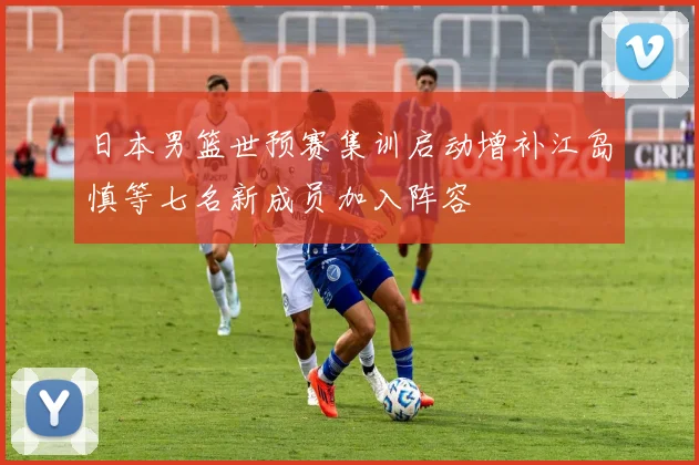日本男篮世预赛集训启动增补江岛慎等七名新成员加入阵容
