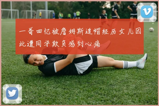 一哥回忆被詹姆斯追帽经历女儿因此遭同学欺负感到心痛