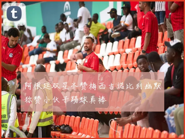 阿根廷双星齐赞梅西吉诺比利幽默称赞小伙子踢球真棒